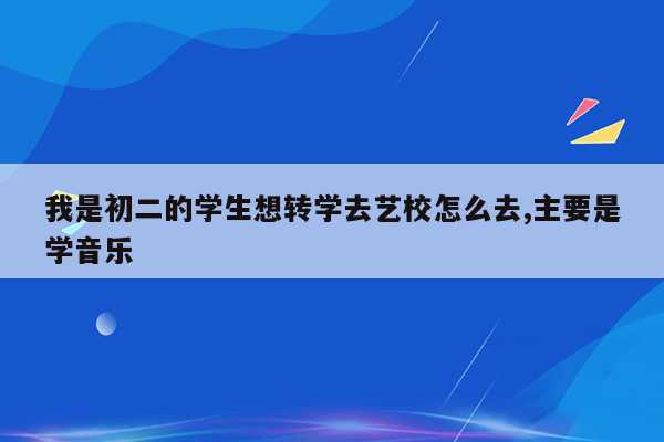 我是初二的学生想转学去艺校怎么去,主要是学音乐