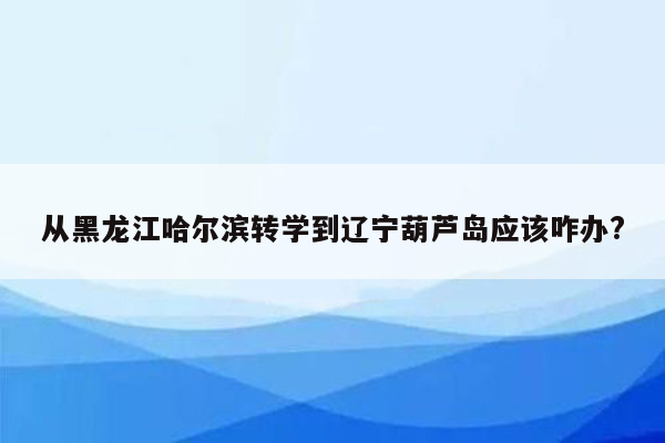 从黑龙江哈尔滨转学到辽宁葫芦岛应该咋办?