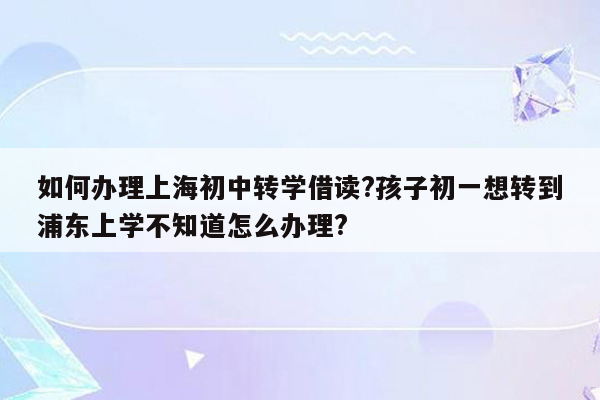 如何办理上海初中转学借读?孩子初一想转到浦东上学不知道怎么办理?