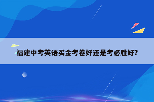 福建中考英语买金考卷好还是考必胜好?