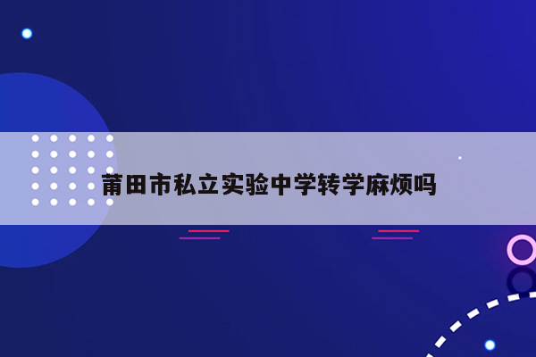 莆田市私立实验中学转学麻烦吗