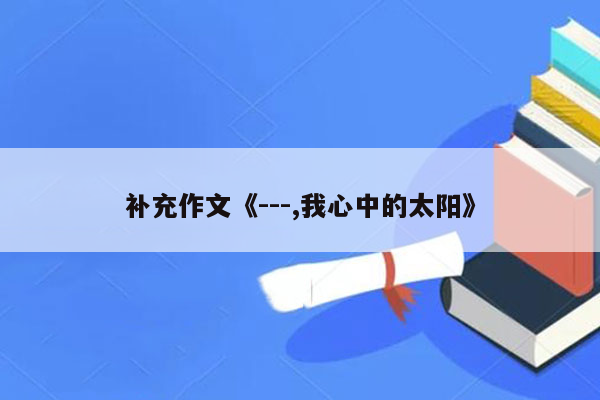 补充作文《---,我心中的太阳》