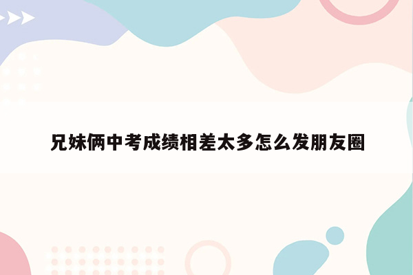 兄妹俩中考成绩相差太多怎么发朋友圈