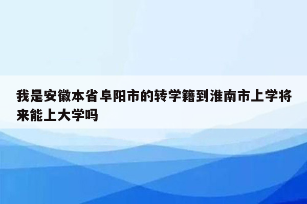 我是安徽本省阜阳市的转学籍到淮南市上学将来能上大学吗