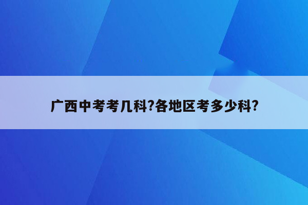 广西中考考几科?各地区考多少科?