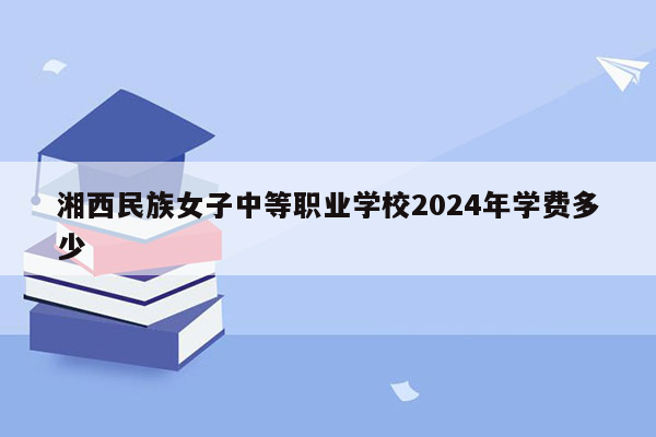 湘西民族女子中等职业学校2024年学费多少
