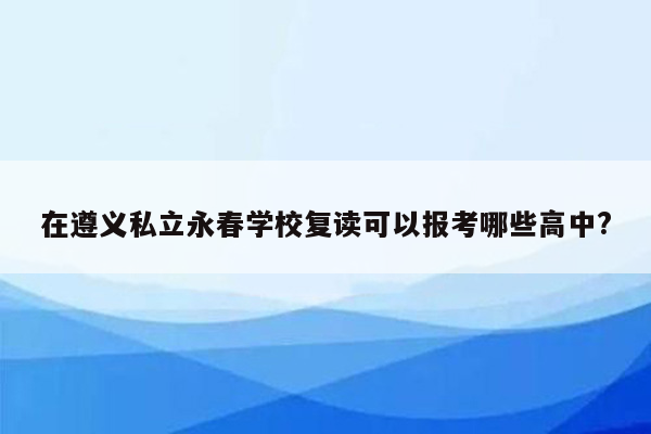 在遵义私立永春学校复读可以报考哪些高中?