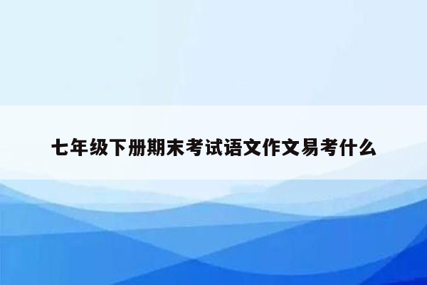 七年级下册期末考试语文作文易考什么