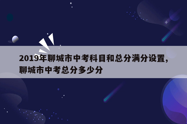 2019年聊城市中考科目和总分满分设置,聊城市中考总分多少分