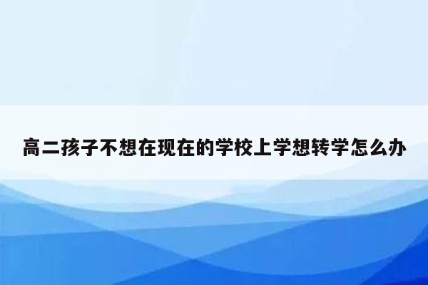 高二孩子不想在现在的学校上学想转学怎么办
