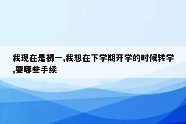 我现在是初一,我想在下学期开学的时候转学,要哪些手续