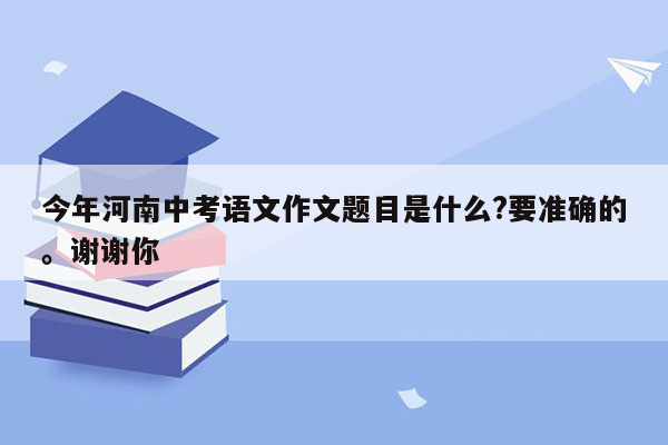 今年河南中考语文作文题目是什么?要准确的。谢谢你