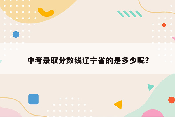 中考录取分数线辽宁省的是多少呢?