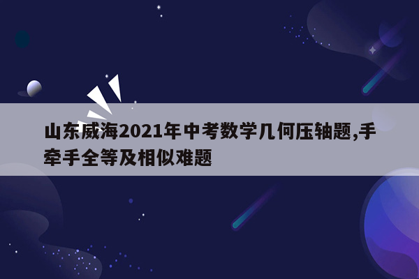 山东威海2021年中考数学几何压轴题,手牵手全等及相似难题