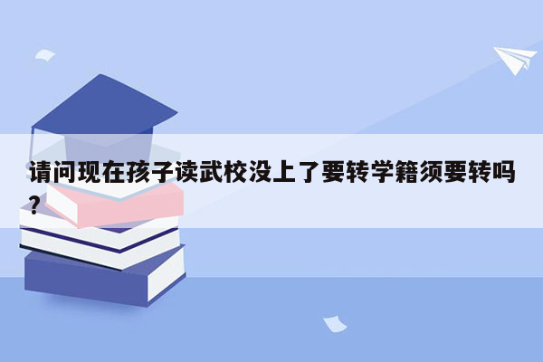 请问现在孩子读武校没上了要转学籍须要转吗?