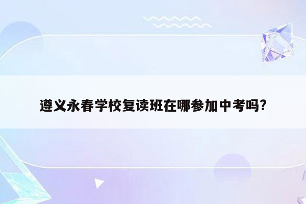 遵义永春学校复读班在哪参加中考吗?