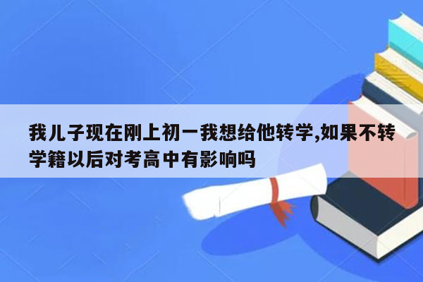 我儿子现在刚上初一我想给他转学,如果不转学籍以后对考高中有影响吗