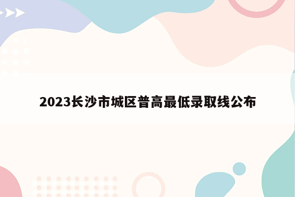 2023长沙市城区普高最低录取线公布