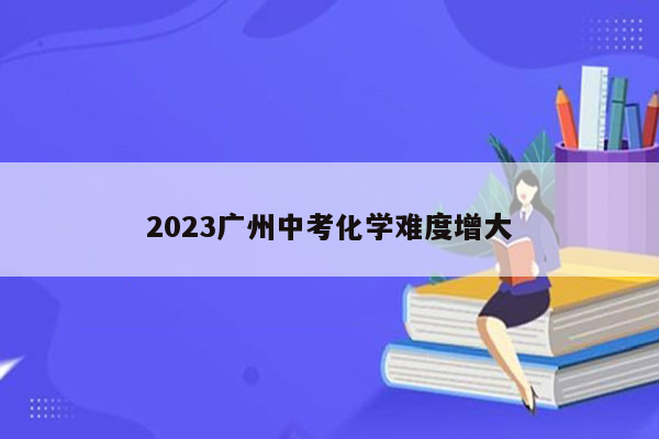 2023广州中考化学难度增大