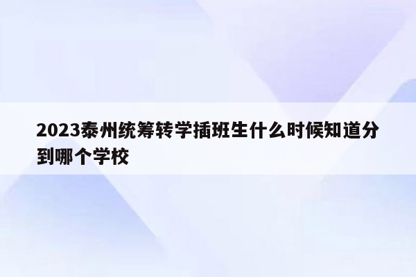 2023泰州统筹转学插班生什么时候知道分到哪个学校