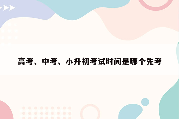 高考、中考、小升初考试时间是哪个先考