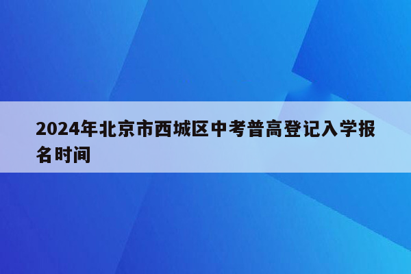 2024年北京市西城区中考普高登记入学报名时间