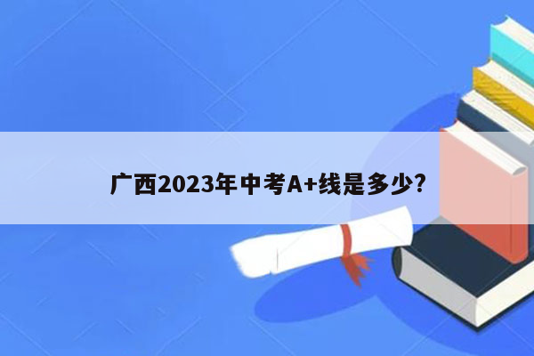 广西2023年中考A+线是多少?