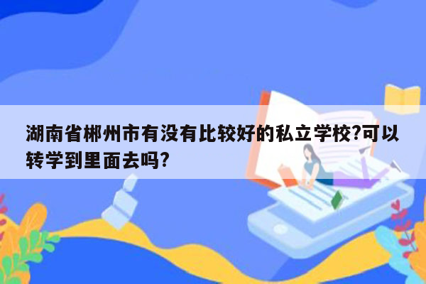 湖南省郴州市有没有比较好的私立学校?可以转学到里面去吗?