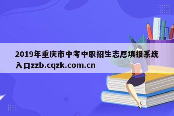 2019年重庆市中考中职招生志愿填报系统入口zzb.cqzk.com.cn