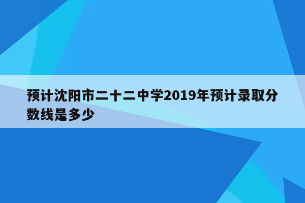 预计沈阳市二十二中学2019年预计录取分数线是多少