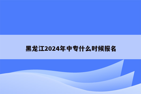 黑龙江2024年中专什么时候报名