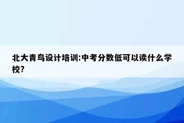 北大青鸟设计培训:中考分数低可以读什么学校?