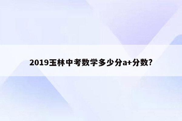 2019玉林中考数学多少分a+分数?