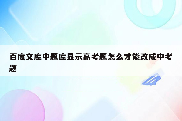 百度文库中题库显示高考题怎么才能改成中考题
