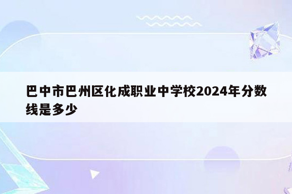 巴中市巴州区化成职业中学校2024年分数线是多少