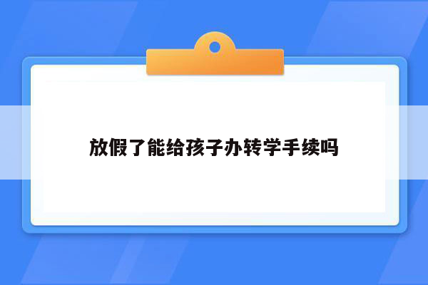 放假了能给孩子办转学手续吗