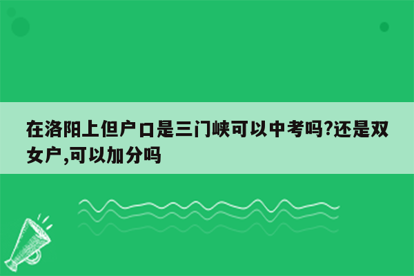 在洛阳上但户口是三门峡可以中考吗?还是双女户,可以加分吗