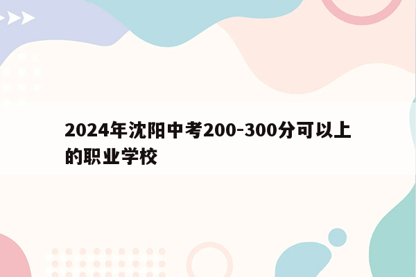 2024年沈阳中考200-300分可以上的职业学校