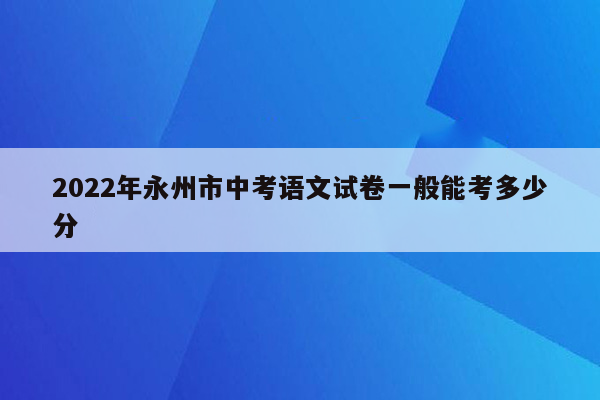 2022年永州市中考语文试卷一般能考多少分