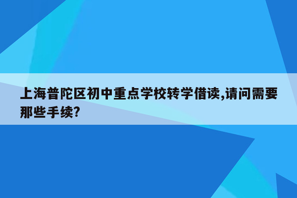上海普陀区初中重点学校转学借读,请问需要那些手续?