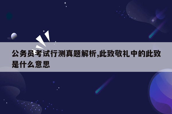 公务员考试行测真题解析,此致敬礼中的此致是什么意思