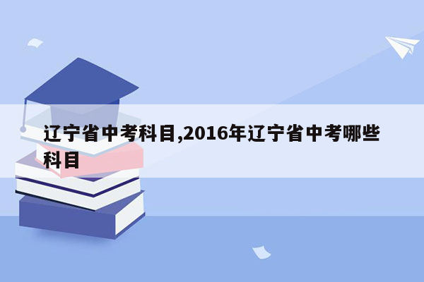 辽宁省中考科目,2016年辽宁省中考哪些科目