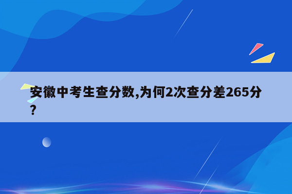 安徽中考生查分数,为何2次查分差265分?