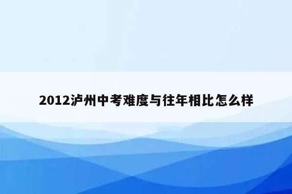 2012泸州中考难度与往年相比怎么样