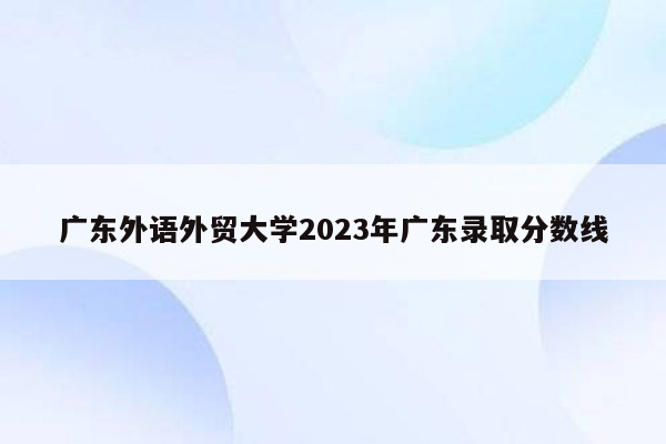 广东外语外贸大学2023年广东录取分数线