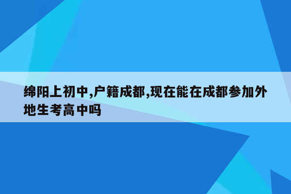 绵阳上初中,户籍成都,现在能在成都参加外地生考高中吗