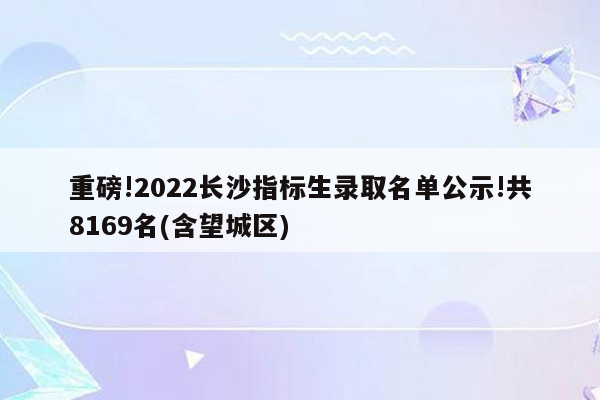 重磅!2022长沙指标生录取名单公示!共8169名(含望城区)