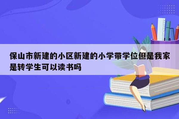 保山市新建的小区新建的小学带学位但是我家是转学生可以读书吗