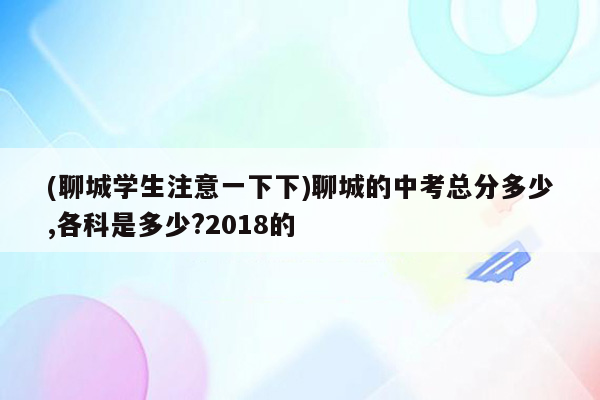 (聊城学生注意一下下)聊城的中考总分多少,各科是多少?2018的