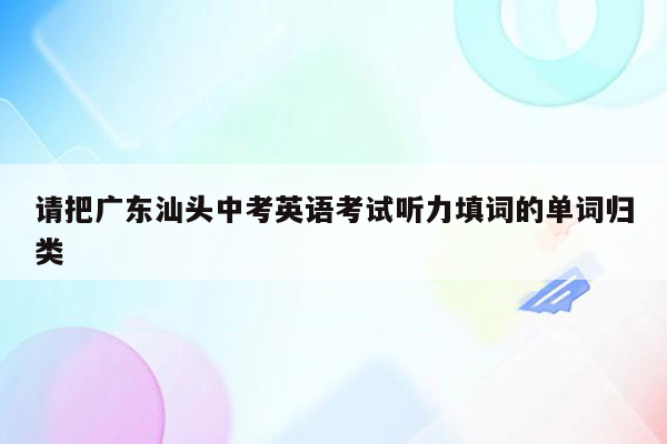 请把广东汕头中考英语考试听力填词的单词归类